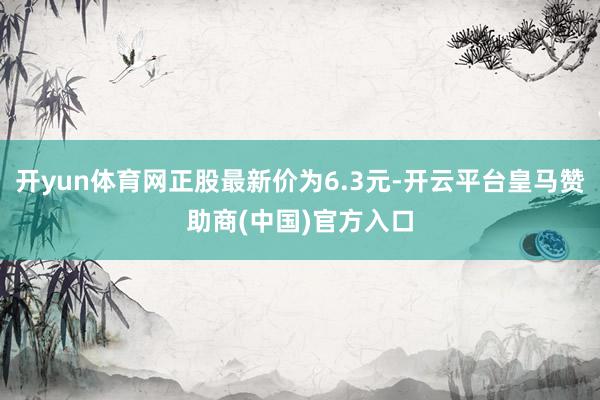 开yun体育网正股最新价为6.3元-开云平台皇马赞助商(中国)官方入口