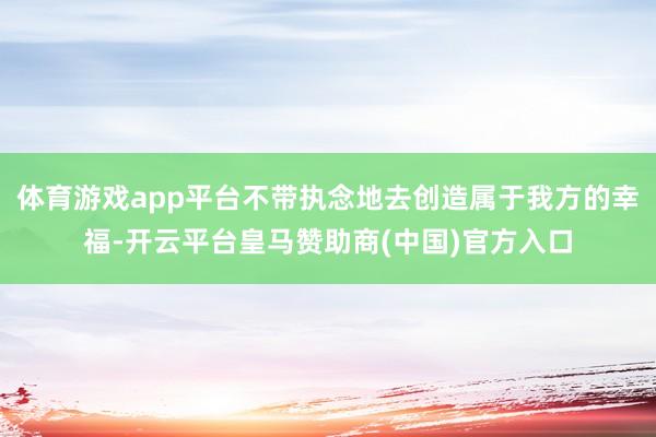 体育游戏app平台不带执念地去创造属于我方的幸福-开云平台皇马赞助商(中国)官方入口
