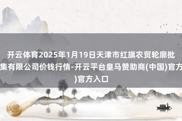 开云体育2025年1月19日天津市红旗农贸轮廓批发市集有限公司价钱行情-开云平台皇马赞助商(中国)官方入口
