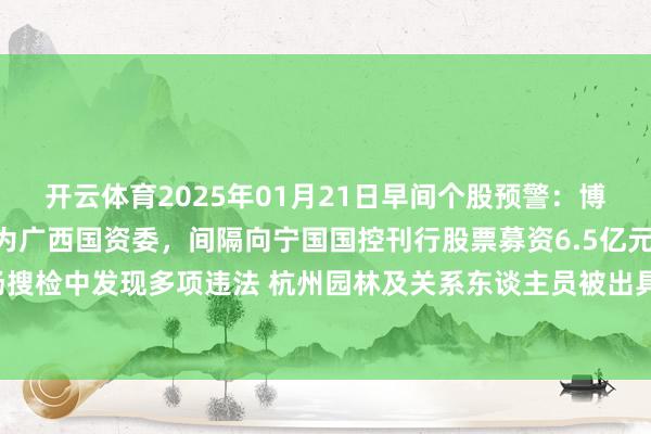 开云体育2025年01月21日早间个股预警：博世科实控东谈主将变更为广西国资委，间隔向宁国国控刊行股票募资6.5亿元谋略 浙江证监局现场搜检中发现多项违法 杭州园林及关系东谈主员被出具警示函-开云平台皇马赞助商(中国)官方入口