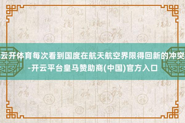 云开体育每次看到国度在航天航空界限得回新的冲突-开云平台皇马赞助商(中国)官方入口