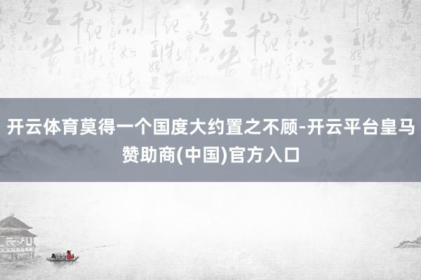 开云体育莫得一个国度大约置之不顾-开云平台皇马赞助商(中国)官方入口