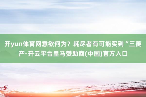 开yun体育网意欲何为？耗尽者有可能买到“三菱产-开云平台皇马赞助商(中国)官方入口