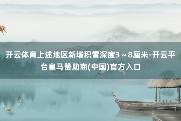 开云体育上述地区新增积雪深度3～8厘米-开云平台皇马赞助商(中国)官方入口