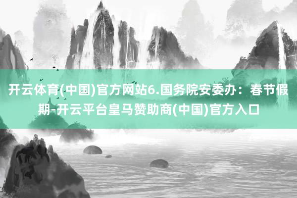 开云体育(中国)官方网站6.国务院安委办：春节假期-开云平台皇马赞助商(中国)官方入口