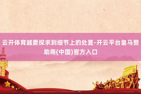 云开体育越要探求到细节上的处置-开云平台皇马赞助商(中国)官方入口