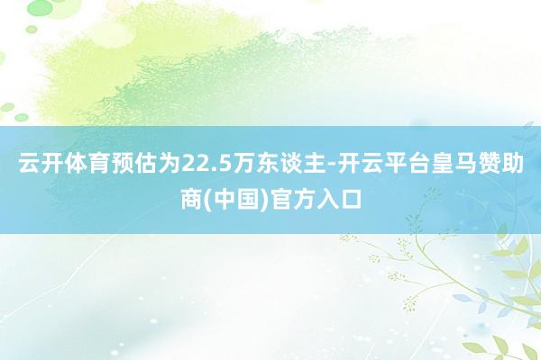 云开体育预估为22.5万东谈主-开云平台皇马赞助商(中国)官方入口