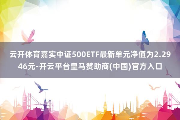 云开体育嘉实中证500ETF最新单元净值为2.2946元-开云平台皇马赞助商(中国)官方入口
