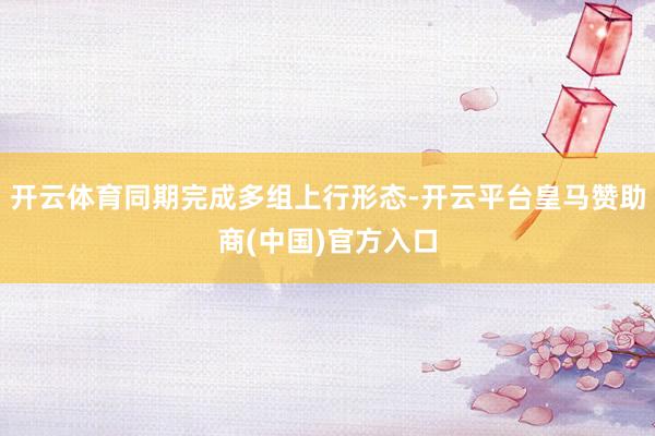 开云体育同期完成多组上行形态-开云平台皇马赞助商(中国)官方入口