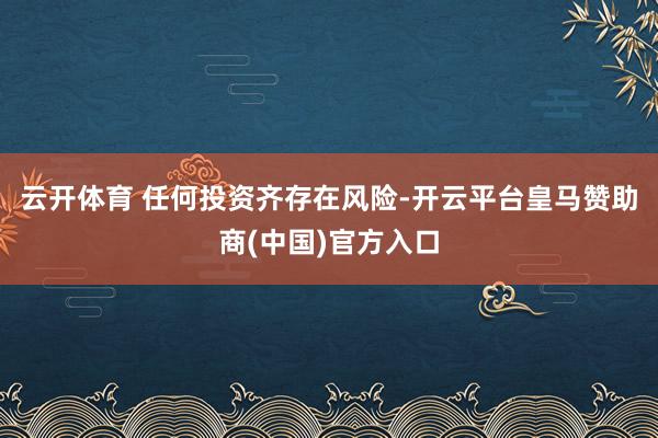 云开体育 任何投资齐存在风险-开云平台皇马赞助商(中国)官方入口