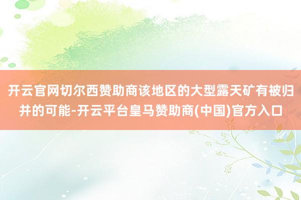 开云官网切尔西赞助商该地区的大型露天矿有被归并的可能-开云平台皇马赞助商(中国)官方入口