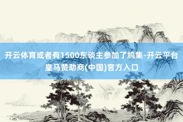 开云体育或者有1500东谈主参加了鸠集-开云平台皇马赞助商(中国)官方入口