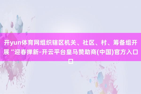 开yun体育网组织辖区机关、社区、村、筹备组开展“迎春掸新-开云平台皇马赞助商(中国)官方入口