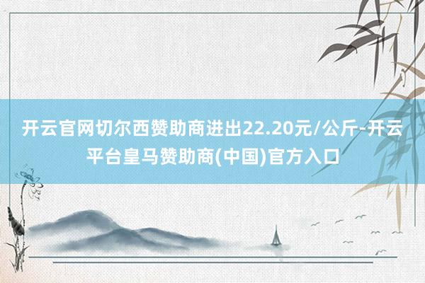 开云官网切尔西赞助商进出22.20元/公斤-开云平台皇马赞助商(中国)官方入口