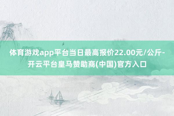 体育游戏app平台当日最高报价22.00元/公斤-开云平台皇马赞助商(中国)官方入口