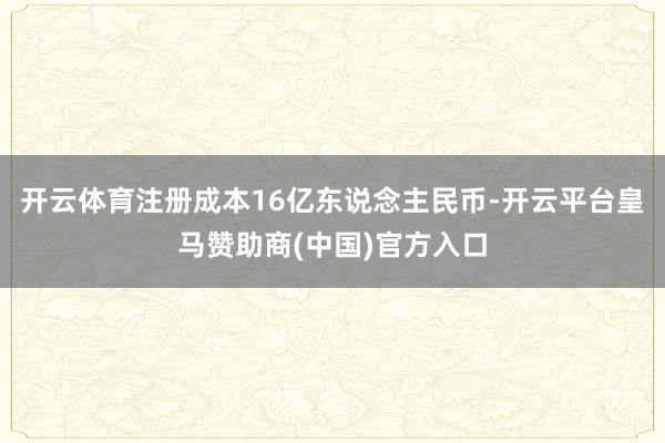 开云体育注册成本16亿东说念主民币-开云平台皇马赞助商(中国)官方入口