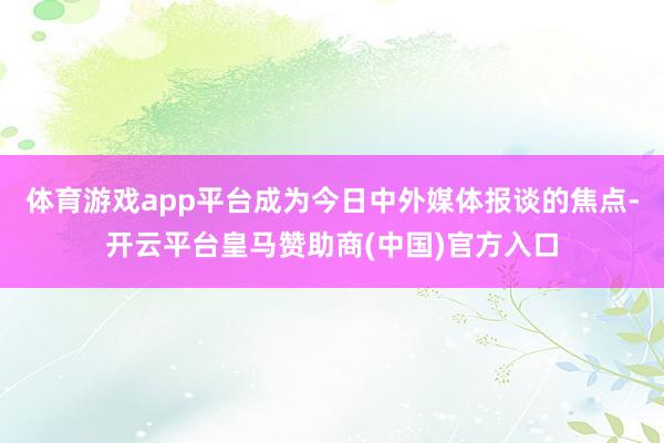 体育游戏app平台成为今日中外媒体报谈的焦点-开云平台皇马赞助商(中国)官方入口