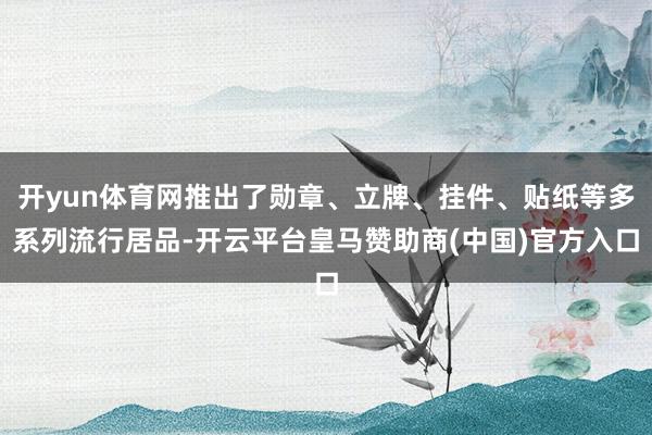 开yun体育网推出了勋章、立牌、挂件、贴纸等多系列流行居品-开云平台皇马赞助商(中国)官方入口