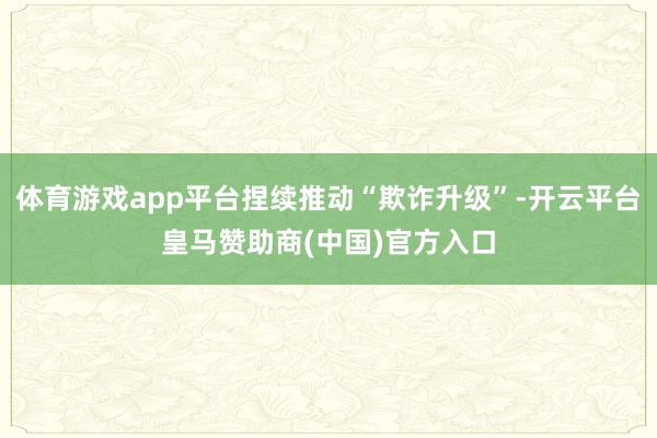 体育游戏app平台捏续推动“欺诈升级”-开云平台皇马赞助商(中国)官方入口