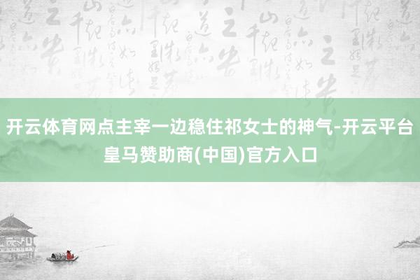 开云体育网点主宰一边稳住祁女士的神气-开云平台皇马赞助商(中国)官方入口