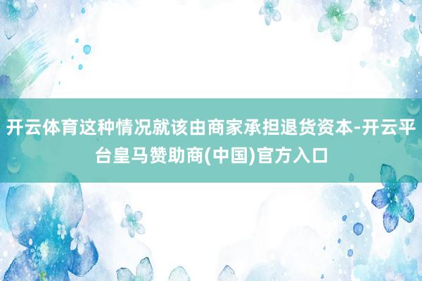 开云体育这种情况就该由商家承担退货资本-开云平台皇马赞助商(中国)官方入口