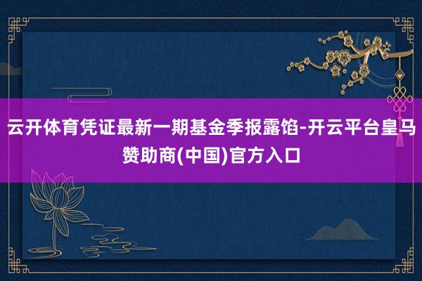 云开体育凭证最新一期基金季报露馅-开云平台皇马赞助商(中国)官方入口