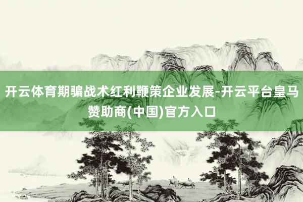 开云体育期骗战术红利鞭策企业发展-开云平台皇马赞助商(中国)官方入口