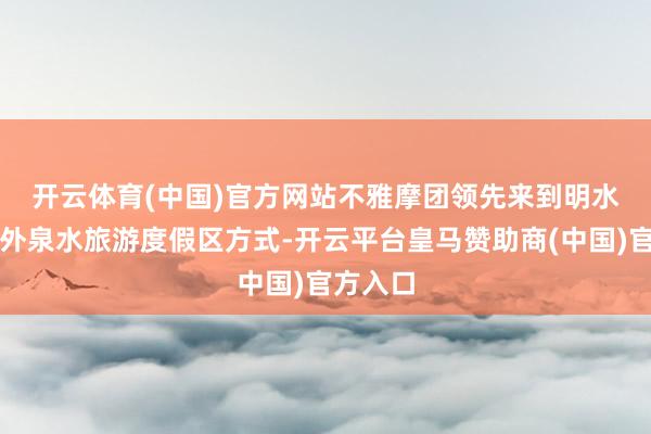 开云体育(中国)官方网站　　不雅摩团领先来到明水古城国外泉水旅游度假区方式-开云平台皇马赞助商(中国)官方入口