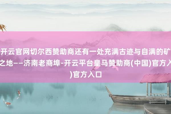 开云官网切尔西赞助商还有一处充满古迹与自满的矿藏之地——济南老商埠-开云平台皇马赞助商(中国)官方入口