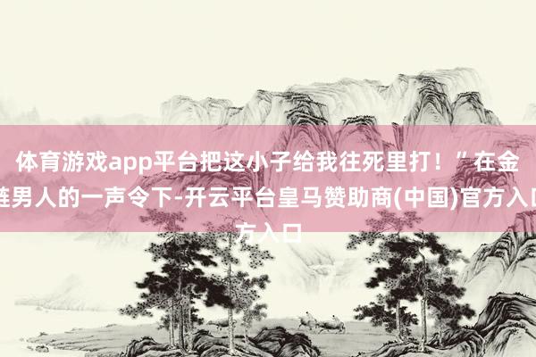 体育游戏app平台把这小子给我往死里打！”在金链男人的一声令下-开云平台皇马赞助商(中国)官方入口