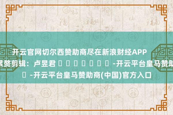 开云官网切尔西赞助商尽在新浪财经APP            						累赘剪辑：卢昱君 							-开云平台皇马赞助商(中国)官方入口