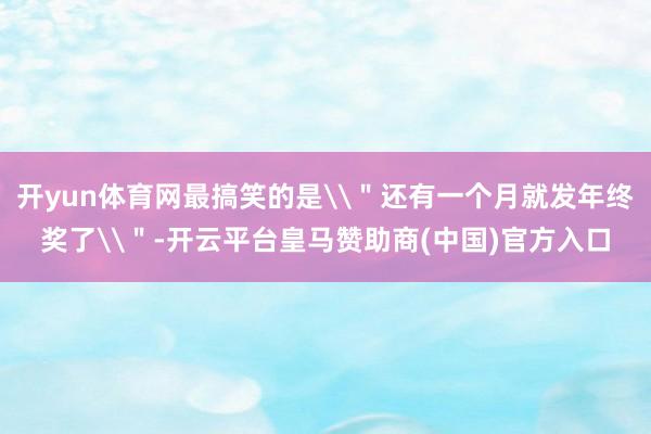 开yun体育网最搞笑的是\＂还有一个月就发年终奖了\＂-开云平台皇马赞助商(中国)官方入口