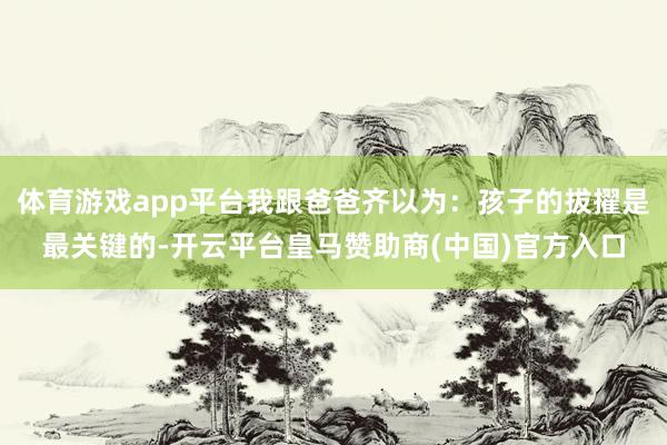 体育游戏app平台我跟爸爸齐以为：孩子的拔擢是最关键的-开云平台皇马赞助商(中国)官方入口