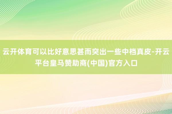 云开体育可以比好意思甚而突出一些中档真皮-开云平台皇马赞助商(中国)官方入口