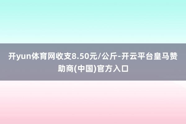 开yun体育网收支8.50元/公斤-开云平台皇马赞助商(中国)官方入口