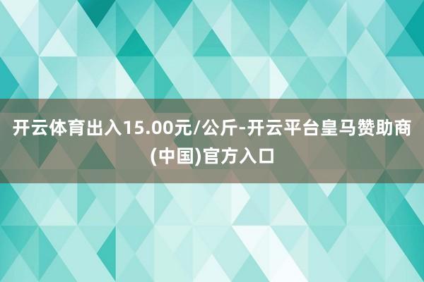 开云体育出入15.00元/公斤-开云平台皇马赞助商(中国)官方入口