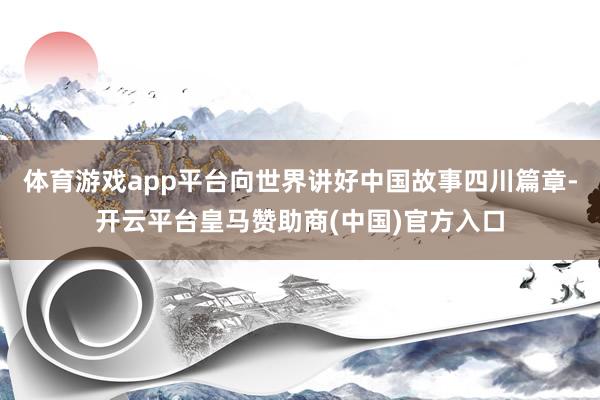 体育游戏app平台向世界讲好中国故事四川篇章-开云平台皇马赞助商(中国)官方入口