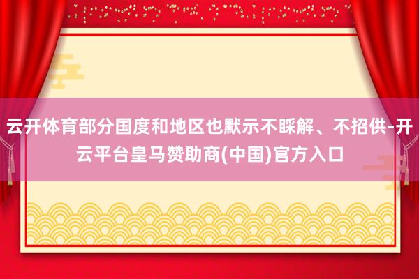 云开体育部分国度和地区也默示不睬解、不招供-开云平台皇马赞助商(中国)官方入口