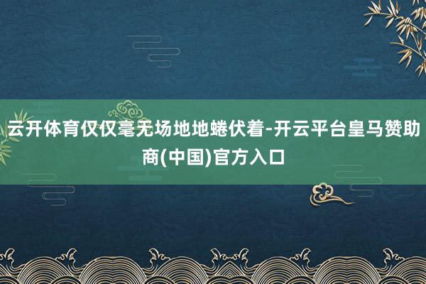 云开体育仅仅毫无场地地蜷伏着-开云平台皇马赞助商(中国)官方入口