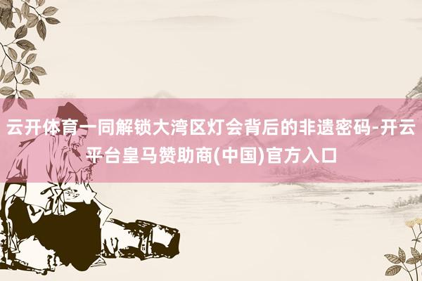 云开体育一同解锁大湾区灯会背后的非遗密码-开云平台皇马赞助商(中国)官方入口
