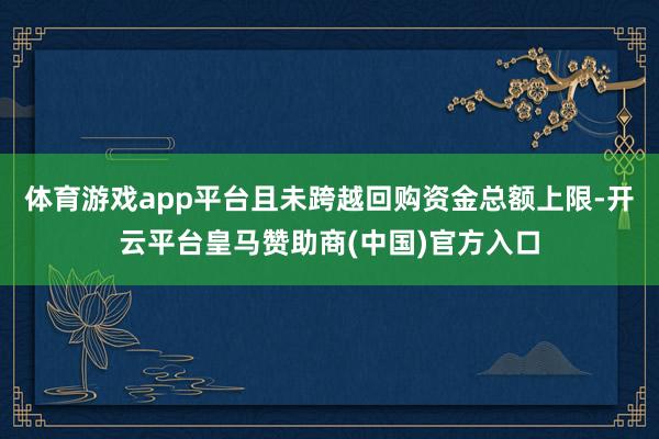 体育游戏app平台且未跨越回购资金总额上限-开云平台皇马赞助商(中国)官方入口