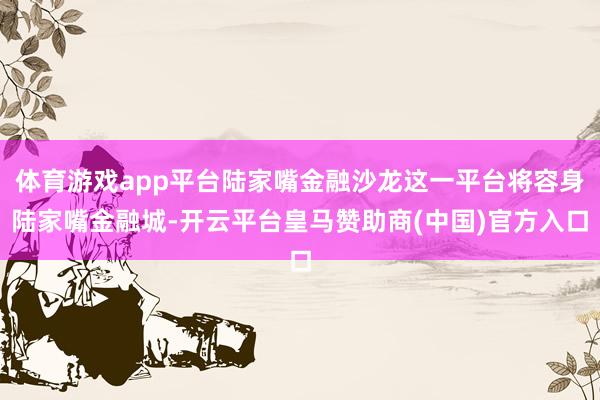 体育游戏app平台陆家嘴金融沙龙这一平台将容身陆家嘴金融城-开云平台皇马赞助商(中国)官方入口