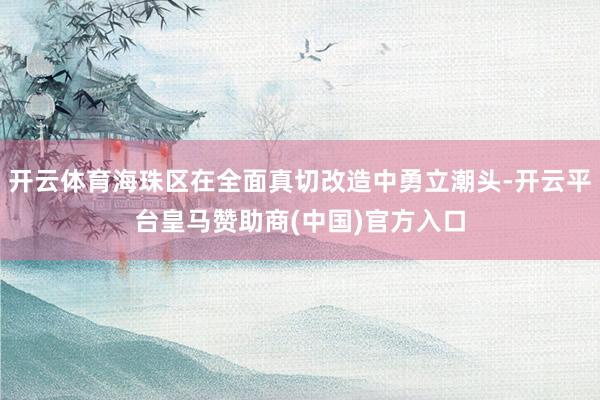 开云体育海珠区在全面真切改造中勇立潮头-开云平台皇马赞助商(中国)官方入口