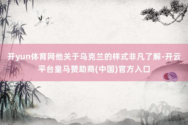 开yun体育网他关于乌克兰的样式非凡了解-开云平台皇马赞助商(中国)官方入口