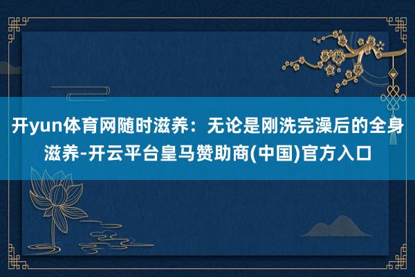 开yun体育网随时滋养：无论是刚洗完澡后的全身滋养-开云平台皇马赞助商(中国)官方入口