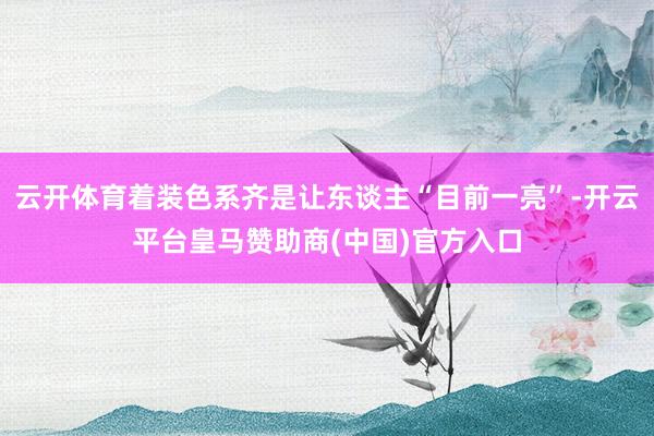 云开体育着装色系齐是让东谈主“目前一亮”-开云平台皇马赞助商(中国)官方入口