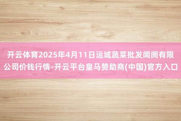 开云体育2025年4月11日运城蔬菜批发阛阓有限公司价钱行情-开云平台皇马赞助商(中国)官方入口
