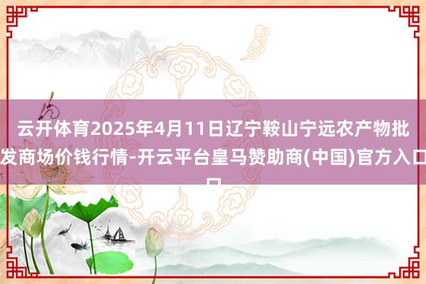 云开体育2025年4月11日辽宁鞍山宁远农产物批发商场价钱行情-开云平台皇马赞助商(中国)官方入口