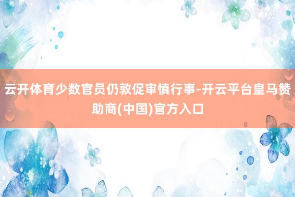 云开体育少数官员仍敦促审慎行事-开云平台皇马赞助商(中国)官方入口