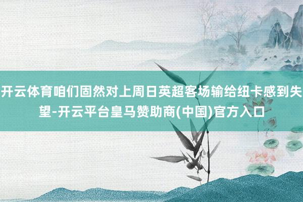 开云体育咱们固然对上周日英超客场输给纽卡感到失望-开云平台皇马赞助商(中国)官方入口